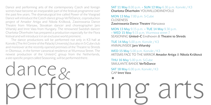dance & performing arts — Dance and performing arts of the contemporary Czech and foreign scenes have become an inseparable part of the festival programme over the past few years. The dramaturgical line called Power of the Visegrad Dance will introduce the Czech dance group VerTeDance, coproduction project of Amador Artiga and Nikola Križková, Zawirowania Dance Theatre from Warsaw, Slovakian dancer and choreographer Jaro Viňarský and Imre Vass from Hungary. The renowned Swedish dancer Charlotta Öfverholm has prepared a production especially for the Flora festival and will introduce it in an exclusive world premiere.
The dance productions will be performed not only in K3 hall at Konvikt (The Art Centre of the Palacký University) but also in S-Cube club and moreover at the recently opened premises of the Theatre to Shreds in Olomouc, in the former canonical residence at Wurmova Street. The newest production of the United-C group from the Netherlands, a site-specific project called Seasoning, will be performed there.
